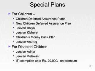 Special Plans
► For Children –
     Children Deferred Assurance Plans
     New Children Deferred Assurance Plan
     Jeevan Balya
     Jeevan Kishore
     Children’s Money Back Plan
     Jeevan Anurag
► For Disabled Children
     Jeevan Adhar
     Jeevan Vishwas
     IT exemption upto Rs. 20,000/- on premium
                                                  39
 