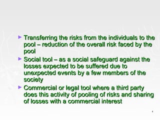 ► Transferring the risks from the individuals to the
  pool – reduction of the overall risk faced by the
  pool
► Social tool – as a social safeguard against the
  losses expected to be suffered due to
  unexpected events by a few members of the
  society
► Commercial or legal tool where a third party
  does this activity of pooling of risks and sharing
  of losses with a commercial interest
                                                   4
 
