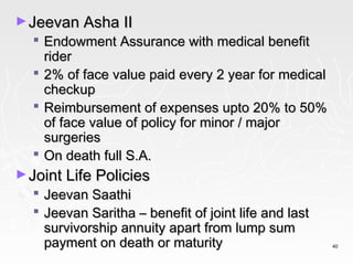 ► Jeevan Asha II
   Endowment Assurance with medical benefit
    rider
   2% of face value paid every 2 year for medical
    checkup
   Reimbursement of expenses upto 20% to 50%
    of face value of policy for minor / major
    surgeries
   On death full S.A.
► Joint Life Policies
   Jeevan Saathi
   Jeevan Saritha – benefit of joint life and last
    survivorship annuity apart from lump sum
    payment on death or maturity                      40
 