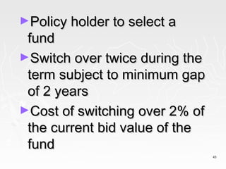 ►Policy holder to select a
 fund
►Switch over twice during the
 term subject to minimum gap
 of 2 years
►Cost of switching over 2% of
 the current bid value of the
 fund
                                43
 