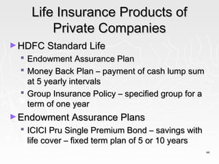 Life Insurance Products of
          Private Companies
► HDFC Standard Life
   Endowment Assurance Plan
   Money Back Plan – payment of cash lump sum
    at 5 yearly intervals
   Group Insurance Policy – specified group for a
    term of one year
► Endowment Assurance Plans
   ICICI Pru Single Premium Bond – savings with
    life cover – fixed term plan of 5 or 10 years
                                                     44
 