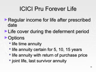 ICICI Pru Forever Life
►Regular income for life after prescribed
 date
►Life cover during the deferment period
►Options
   life time annuity
   life annuity certain for 5, 10, 15 years
   life annuity with return of purchase price
   joint life, last survivor annuity
                                                 46
 