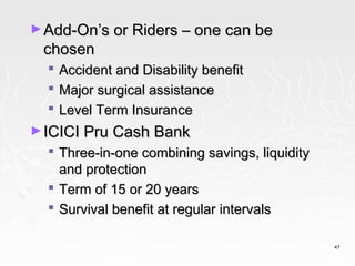 ► Add-On’s or Riders – one can be
 chosen
     Accident and Disability benefit
     Major surgical assistance
     Level Term Insurance
► ICICI Pru Cash Bank
   Three-in-one combining savings, liquidity
    and protection
   Term of 15 or 20 years
   Survival benefit at regular intervals

                                                47
 