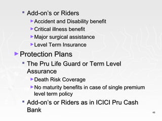  Add-on’s or Riders
    ►Accident and Disability benefit
    ►Critical illness benefit
    ►Major surgical assistance
    ►Level Term Insurance

► Protection Plans
   The Pru Life Guard or Term Level
    Assurance
    ►Death Risk Coverage
    ►No maturity benefits in case of single premium
      level term policy
   Add-on’s or Riders as in ICICI Pru Cash
    Bank                                              48
 