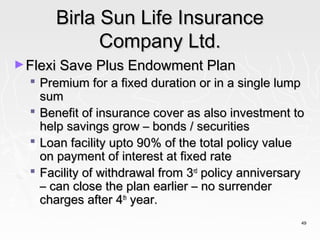 Birla Sun Life Insurance
            Company Ltd.
► Flexi Save Plus Endowment Plan
   Premium for a fixed duration or in a single lump
    sum
   Benefit of insurance cover as also investment to
    help savings grow – bonds / securities
   Loan facility upto 90% of the total policy value
    on payment of interest at fixed rate
   Facility of withdrawal from 3rd policy anniversary
    – can close the plan earlier – no surrender
    charges after 4th year.
                                                     49
 