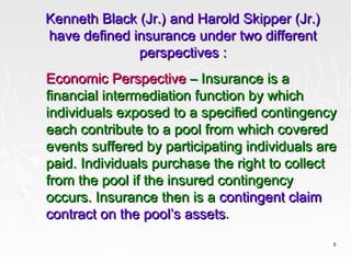 Kenneth Black (Jr.) and Harold Skipper (Jr.)
have defined insurance under two different
              perspectives :
Economic Perspective – Insurance is a
financial intermediation function by which
individuals exposed to a specified contingency
each contribute to a pool from which covered
events suffered by participating individuals are
paid. Individuals purchase the right to collect
from the pool if the insured contingency
occurs. Insurance then is a contingent claim
contract on the pool’s assets.
                                               5
 