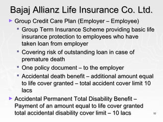 Bajaj Allianz Life Insurance Co. Ltd.
► Group Credit Care Plan (Employer – Employee)
    Group Term Insurance Scheme providing basic life
     insurance protection to employees who have
     taken loan from employer
    Covering risk of outstanding loan in case of
     premature death
    One policy document – to the employer
    Accidental death benefit – additional amount equal
     to life cover granted – total accident cover limit 10
     lacs
► Accidental Permanent Total Disability Benefit –
  Payment of an amount equal to life cover granted
  total accidental disability cover limit – 10 lacs      52
 
