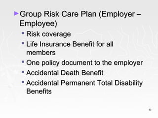 ►Group Risk Care Plan (Employer –
 Employee)
   Risk coverage
   Life Insurance Benefit for all
    members
   One policy document to the employer
   Accidental Death Benefit
   Accidental Permanent Total Disability
    Benefits

                                            53
 