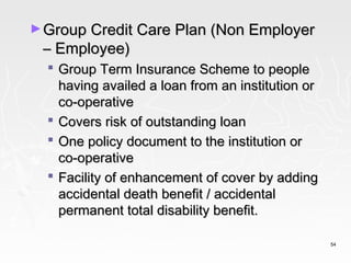 ► Group Credit Care Plan (Non Employer
 – Employee)
   Group Term Insurance Scheme to people
    having availed a loan from an institution or
    co-operative
   Covers risk of outstanding loan
   One policy document to the institution or
    co-operative
   Facility of enhancement of cover by adding
    accidental death benefit / accidental
    permanent total disability benefit.

                                                   54
 