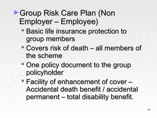 ►Group Risk Care Plan (Non
 Employer – Employee)
  Basic life insurance protection to
   group members
  Covers risk of death – all members of
   the scheme
  One policy document to the group
   policyholder
  Facility of enhancement of cover –
   Accidental death benefit / accidental
   permanent – total disability benefit.
                                           55
 