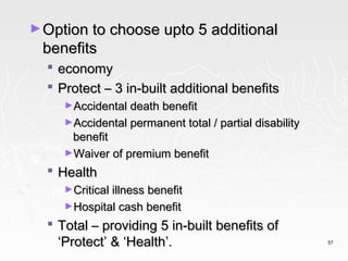 ► Option to choose upto 5 additional
 benefits
     economy
     Protect – 3 in-built additional benefits
       ►Accidental death benefit
       ►Accidental permanent total / partial disability
        benefit
       ►Waiver of premium benefit

   Health
       ►Critical illness benefit
       ►Hospital cash benefit

   Total – providing 5 in-built benefits of
    ‘Protect’ & ‘Health’.                                 57
 