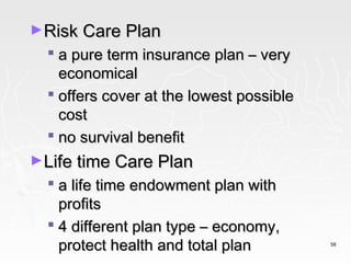►Risk Care Plan
   a pure term insurance plan – very
    economical
   offers cover at the lowest possible
    cost
   no survival benefit
►Life time Care Plan
   a life time endowment plan with
    profits
   4 different plan type – economy,
    protect health and total plan         58
 