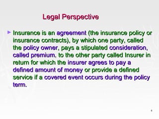 Legal Perspective

► Insurance is an agreement (the insurance policy or
  insurance contracts), by which one party, called
  the policy owner, pays a stipulated consideration,
  called premium, to the other party called Insurer in
  return for which the insurer agrees to pay a
  defined amount of money or provide a defined
  service if a covered event occurs during the policy
  term.



                                                         6
 