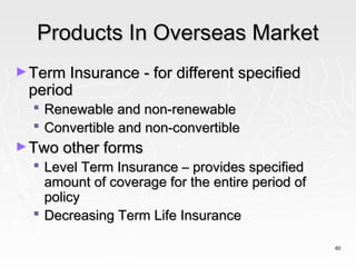 Products In Overseas Market
► Term Insurance - for different specified
 period
   Renewable and non-renewable
   Convertible and non-convertible
► Two other forms
   Level Term Insurance – provides specified
    amount of coverage for the entire period of
    policy
   Decreasing Term Life Insurance

                                                  60
 