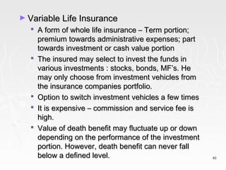 ► Variable Life Insurance
   A form of whole life insurance – Term portion;
    premium towards administrative expenses; part
    towards investment or cash value portion
   The insured may select to invest the funds in
    various investments : stocks, bonds, MF’s. He
    may only choose from investment vehicles from
    the insurance companies portfolio.
   Option to switch investment vehicles a few times
   It is expensive – commission and service fee is
    high.
   Value of death benefit may fluctuate up or down
    depending on the performance of the investment
    portion. However, death benefit can never fall
    below a defined level.                             63
 
