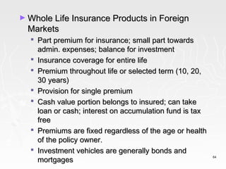 ► Whole Life Insurance Products in Foreign
  Markets
   Part premium for insurance; small part towards
    admin. expenses; balance for investment
   Insurance coverage for entire life
   Premium throughout life or selected term (10, 20,
    30 years)
   Provision for single premium
   Cash value portion belongs to insured; can take
    loan or cash; interest on accumulation fund is tax
    free
   Premiums are fixed regardless of the age or health
    of the policy owner.
   Investment vehicles are generally bonds and
    mortgages
                                                         64
 