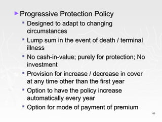 ► Progressive Protection Policy
   Designed to adapt to changing
    circumstances
   Lump sum in the event of death / terminal
    illness
   No cash-in-value; purely for protection; No
    investment
   Provision for increase / decrease in cover
    at any time other than the first year
   Option to have the policy increase
    automatically every year
   Option for mode of payment of premium
                                                  65
 