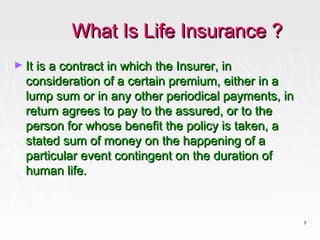 What Is Life Insurance ?
► It is a contract in which the Insurer, in
  consideration of a certain premium, either in a
  lump sum or in any other periodical payments, in
  return agrees to pay to the assured, or to the
  person for whose benefit the policy is taken, a
  stated sum of money on the happening of a
  particular event contingent on the duration of
  human life.



                                                     7
 