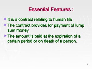 Essential Features :
► It is a contract relating to human life
► The contract provides for payment of lump
  sum money
► The amount is paid at the expiration of a
  certain period or on death of a person.




                                              8
 