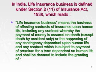 In India, Life Insurance business is defined
   under Section 2 (11) of Insurance Act,
             1938, which reads :
►   “Life Insurance business” means the business
    of effecting contracts of insurance upon human
    life, including any contract whereby the
    payment of money is assured on death (except
    death by accident only) or the happening of
    any contingency dependent upon human life
    and any contract which is subject to payment
    of premium for a term dependent on human life
    and shall be deemed to include the granting
    of :
                                                9
 