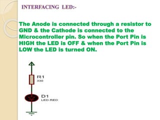 The Anode is connected through a resistor to 
GND & the Cathode is connected to the 
Microcontroller pin. So when the Port Pin is 
HIGH the LED is OFF & when the Port Pin is 
LOW the LED is turned ON. 
 