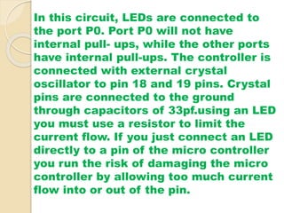 In this circuit, LEDs are connected to 
the port P0. Port P0 will not have 
internal pull- ups, while the other ports 
have internal pull-ups. The controller is 
connected with external crystal 
oscillator to pin 18 and 19 pins. Crystal 
pins are connected to the ground 
through capacitors of 33pf.using an LED 
you must use a resistor to limit the 
current flow. If you just connect an LED 
directly to a pin of the micro controller 
you run the risk of damaging the micro 
controller by allowing too much current 
flow into or out of the pin. 
 