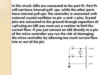 In this circuit, LEDs are connected to the port P0. Port P0 
will not have internal pull- ups, while the other ports 
have internal pull-ups. The controller is connected with 
external crystal oscillator to pin 18 and 19 pins. Crystal 
pins are connected to the ground through capacitors of 
33pf.using an LED you must use a resistor to limit the 
current flow. If you just connect an LED directly to a pin 
of the micro controller you run the risk of damaging 
the micro controller by allowing too much current flow 
into or out of the pin. 
 
