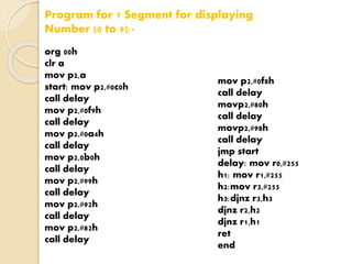 Program for 7 Segment for displaying 
Number (0 to 9):- 
org 00h 
clr a 
mov p2,a 
start: mov p2,#0c0h 
call delay 
mov p2,#0f9h 
call delay 
mov p2,#0a4h 
call delay 
mov p2,0b0h 
call delay 
mov p2,#99h 
call delay 
mov p2,#92h 
call delay 
mov p2,#82h 
call delay 
mov p2,#0f8h 
call delay 
movp2,#80h 
call delay 
movp2,#98h 
call delay 
jmp start 
delay: mov r0,#255 
h1: mov r1,#255 
h2:mov r3,#255 
h3:djnz r3,h3 
djnz r2,h2 
djnz r1,h1 
ret 
end 
 
