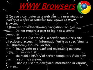 WWW Browsers
 To use a computer as a Web client, a user needs to
load on it a special software tool known as WWW
Browser.
 Browser provide following navigation facilities –
 Do not require a user to login to a server
computer.
 Enable a user to visit a server computer’s site
directly and access information on it by specifying its
URL (Uniform Resource Locator).
 Enable user to create and maintain a personal
hotlist of favorite URL.
 Maintain a history of server computers visited by
user in a surfing session.
 Enable a user to download information in various
formats.
 