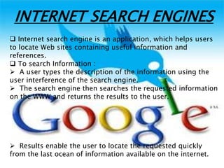INTERNET SEARCH ENGINES
 Internet search engine is an application, which helps users
to locate Web sites containing useful information and
references.
 To search Information :
 A user types the description of the information using the
user interference of the search engine.
 The search engine then searches the requested information
on the WWW and returns the results to the user.
 Results enable the user to locate the requested quickly
from the last ocean of information available on the internet.
 