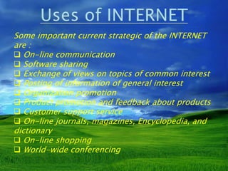 Some important current strategic of the INTERNET
are :
 On-line communication
 Software sharing
 Exchange of views on topics of common interest
 Posting of information of general interest
 Organization promotion
 Product promotion and feedback about products
 Customer support service
 On-line journals, magazines, Encyclopedia, and
dictionary
 On-line shopping
 World-wide conferencing
 