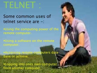 TELNET :
Some common uses of
telnet service are -:
Using the computing power of the
remote computer.
Using a software on the remote
computer.
Accessing remote computers data
base or achieve.
Logging into ones own computer
from another computer.
 