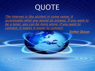 QUOTE
The Internet is like alcohol in some sense. It
accentuates what you would do anyway. If you want to
be a loner, you can be more alone. If you want to
connect, it makes it easier to connect.
                                           Esther Dyson
 