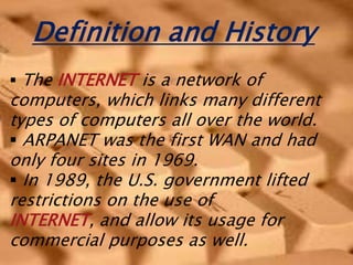 Definition and History
 The INTERNET is a network of
computers, which links many different
types of computers all over the world.
 ARPANET was the first WAN and had
only four sites in 1969.
 In 1989, the U.S. government lifted
restrictions on the use of
INTERNET, and allow its usage for
commercial purposes as well.
 