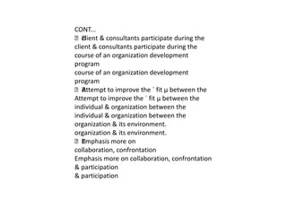 CONT...
 & consultants participate during the
   client
client & consultants participate during the
course of an organization development
program
course of an organization development
program
 Attempt to improve the ´ fit µ between the
Attempt to improve the ´ fit µ between the
individual & organization between the
individual & organization between the
organization & its environment.
organization & its environment.
 Emphasis more on
collaboration, confrontation
Emphasis more on collaboration, confrontation
& participation
& participation
 