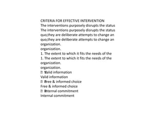 CRITERIA FOR EFFECTIVE INTERVENTION
The interventions purposely disrupts the status
The interventions purposely disrupts the status
quo,they are deliberate attempts to change an
quo,they are deliberate attempts to change an
organization.
organization.
1. The extent to which it fits the needs of the
1. The extent to which it fits the needs of the
organization.
organization.
 information
   Valid
Valid information
 & informed choice
   Free
Free & informed choice
 Internal commitment
Internal commitment
 