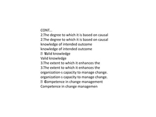 CONT...
2.The degree to which it is based on causal
2.The degree to which it is based on causal
knowledge of intended outcome
knowledge of intended outcome
 knowledge
   Valid
Valid knowledge
3.The extent to which it enhances the
3.The extent to which it enhances the
organization·s capacity to manage change.
organization·s capacity to manage change.
 Competence in change management
Competence in change managemen
 