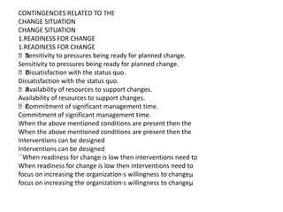 CONTINGENCIES RELATED TO THE
CHANGE SITUATION
CHANGE SITUATION
1.READINESS FOR CHANGE
1.READINESS FOR CHANGE
 Sensitivity to pressures being ready for planned change.
Sensitivity to pressures being ready for planned change.
 Dissatisfaction with the status quo.
Dissatisfaction with the status quo.
 Availability of resources to support changes.
Availability of resources to support changes.
 Commitment of significant management time.
Commitment of significant management time.
When the above mentioned conditions are present then the
When the above mentioned conditions are present then the
Interventions can be designed
Interventions can be designed
´´When readiness for change is low then interventions need to
When readiness for change is low then interventions need to
focus on increasing the organization·s willingness to changeµ
focus on increasing the organization·s willingness to changeµ
 