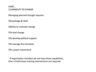 CONT...
2.CAPABILITY TO CHANGE

Managing planned changes requires

Knowledge & Skills

Ability to motivate change

 lead change
 To

 develop political support
 To

 manage the transition
 To

 sustain momentum
 To


´ If organization members do not have these capabilities,
then a Preliminary training interventions are required
 