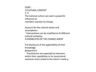CONT...
3.CULTURAL CONTEXT

The national culture can exert a powerful
influence on
members reaction to change.

Account for the cultural values and
assumptions.
´´Interventions can be modified to fit different
cultural contextsµ
4.CAPABILITIES OF THE CHANGE AGENT

Full disclosure of the applicability of their
knowledge
&expertise's
´ ´Practitioners are expected to intervene
within their capabilities or to recommend
someone more suited to the client's needs.µ
 