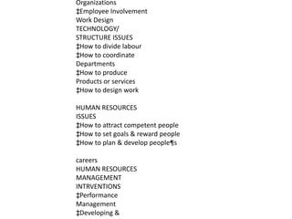 Organizations
‡Employee Involvement
Work Design
TECHNOLOGY/
STRUCTURE ISSUES
‡How to divide labour
‡How to coordinate
Departments
‡How to produce
Products or services
‡How to design work

HUMAN RESOURCES
ISSUES
‡How to attract competent people
‡How to set goals & reward people
‡How to plan & develop people¶s

careers
HUMAN RESOURCES
MANAGEMENT
INTRVENTIONS
‡Performance
Management
‡Developing &
 