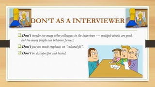 DON’T AS A INTERVIEWER
Don’t involve too many other colleagues in the interviews — multiple checks are good,
but too many people can belabour process.
Don’t put too much emphasis on “cultural fit”.
Don’t be disrespectful and biased.
 