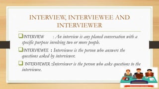 INTERVIEW, INTERVIEWEE AND
INTERVIEWER
INTERVIEW : An interview is any planed conversation with a
specific purpose involving two or more people.
INTERVIEWEE : Interviewee is the person who answers the
questions asked by interviewer.
 INTERVIEWER :Interviewer is the person who asks questions to the
interviewee.
 