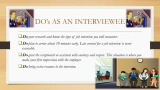 DO’s AS AN INTERVIEWEE
Do your research and know the type of job interview you will encounter.
Do plan to arrive about 10 minutes early. Late arrival for a job interview is never
excusable.
Do greet the receptionist or assistant with courtesy and respect. This situation is where you
make your first impression with the employer.
Do bring extra resumes to the interview.
 
