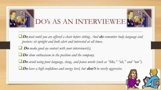 DO’s AS AN INTERVIEWEE
Do wait until you are offered a chair before sitting. And do remember body language and
posture: sit upright and look alert and interested at all times.
 Do make good eye contact with your interviewer(s).
Do show enthusiasm in the position and the company.
Do avoid using poor language, slang, and pause words (such as “like,” “uh,” and “um”).
Do have a high confidence and energy level, but don’t be overly aggressive.
 