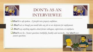 DON’Ts AS AN
INTERVIEWEE
Don’t be soft-spoken. A forceful voice projects confidence.
 Don’t act as though you would take any job or are desperate for employment.
 Don’t say anything negative about former colleagues, supervisors, or employers.
Don’t ever lie. Answer questions truthfully, frankly and succinctly. And don’t over-
answer questions.
 