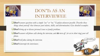 DON’Ts AS AN
INTERVIEWEE
Don’t answer questions with a simple “yes” or “no.” Explain whenever possible. Describe those
things about yourself that showcase your talents, skills, and determination. Give detailed examples.
Don’t bring up or discuss personal issues or family problems.
Don’t answer cell-phone calls during the interview, and do turn off (or set to silent ring) your cell
phone.
Don’t tell jokes during the interview.
Don’t interrupt the interviewer.
 