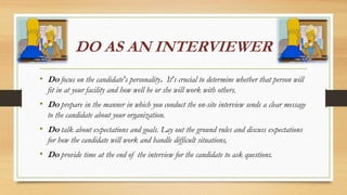 DO AS AN INTERVIEWER
• Do focus on the candidate's personality. It's crucial to determine whether that person will
fit in at your facility and how well he or she will work with others.
• Do prepare in the manner in which you conduct the on-site interview sends a clear message
to the candidate about your organization.
• Do talk about expectations and goals. Lay out the ground rules and discuss expectations
for how the candidate will work and handle difficult situations,
• Do provide time at the end of the interview for the candidate to ask questions.
 