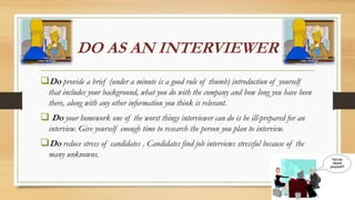 DO AS AN INTERVIEWER
Do provide a brief (under a minute is a good rule of thumb) introduction of yourself
that includes your background, what you do with the company and how long you have been
there, along with any other information you think is relevant.
 Do your homework one of the worst things interviewer can do is be ill-prepared for an
interview. Give yourself enough time to research the person you plan to interview.
Do reduce stress of candidates . Candidates find job interviews stressful because of the
many unknowns.
 