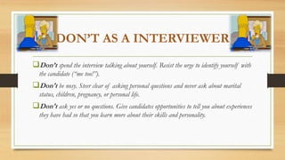 DON’T AS A INTERVIEWER
Don’t spend the interview talking about yourself. Resist the urge to identify yourself with
the candidate (“me too!”).
Don't be nosy. Steer clear of asking personal questions and never ask about marital
status, children, pregnancy, or personal life.
Don't ask yes or no questions. Give candidates opportunities to tell you about experiences
they have had so that you learn more about their skills and personality.
 
